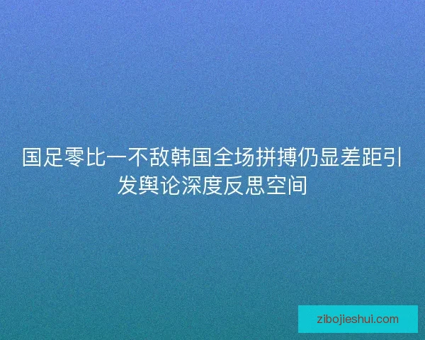 国足零比一不敌韩国全场拼搏仍显差距引发舆论深度反思空间