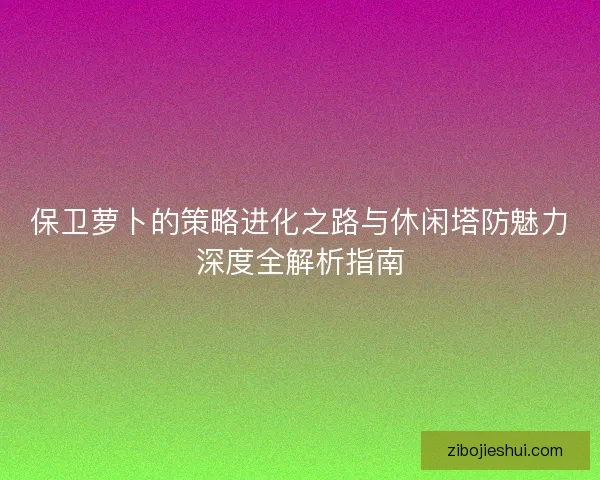 保卫萝卜的策略进化之路与休闲塔防魅力深度全解析指南