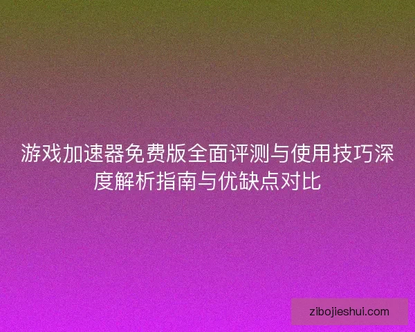 游戏加速器免费版全面评测与使用技巧深度解析指南与优缺点对比