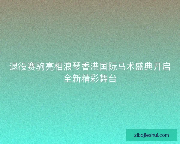 退役赛驹亮相浪琴香港国际马术盛典开启全新精彩舞台