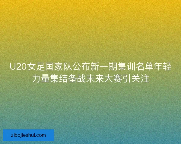U20女足国家队公布新一期集训名单年轻力量集结备战未来大赛引关注