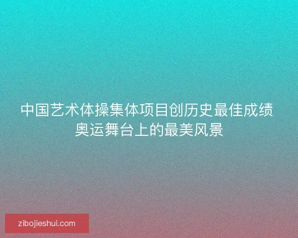 中国艺术体操集体项目创历史最佳成绩 奥运舞台上的最美风景
