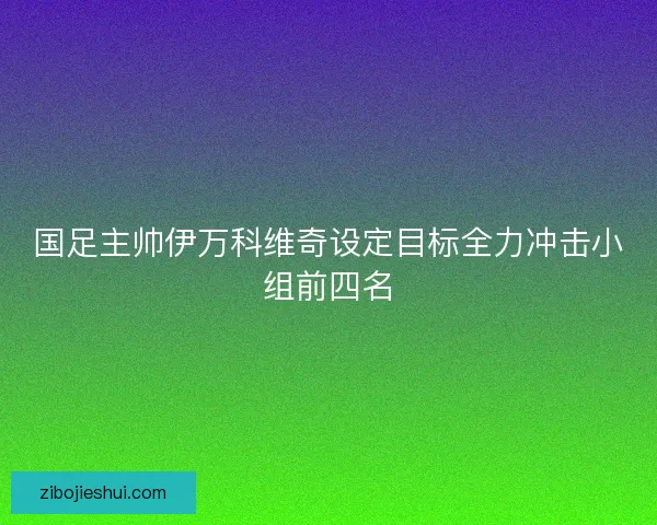 国足主帅伊万科维奇设定目标全力冲击小组前四名