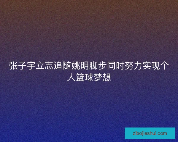 张子宇立志追随姚明脚步同时努力实现个人篮球梦想