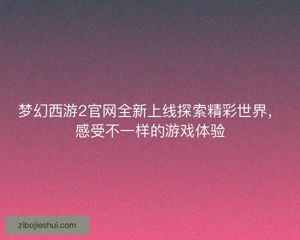 梦幻西游2官网全新上线探索精彩世界，感受不一样的游戏体验
